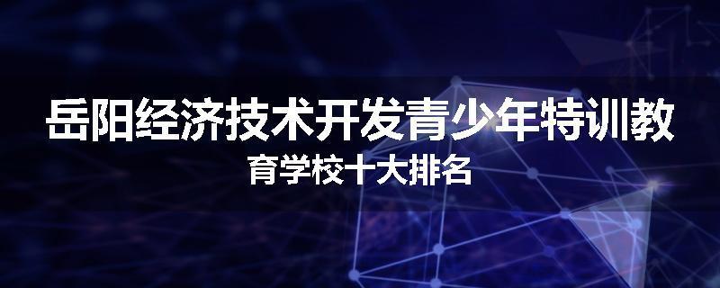 岳阳经济技术开发青少年特训教育学校十大排名
