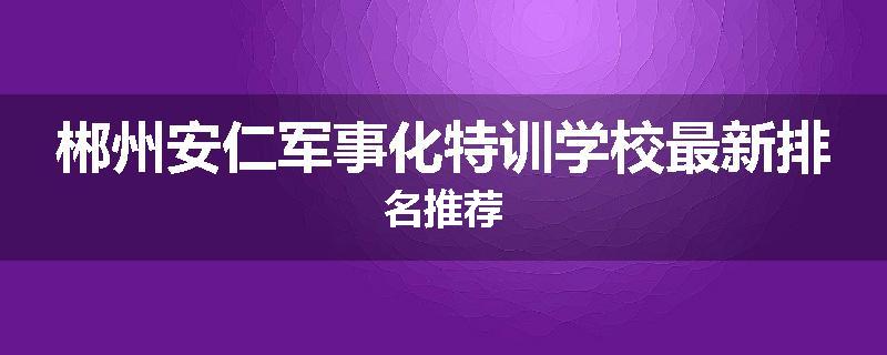 郴州安仁军事化特训学校最新排名推荐