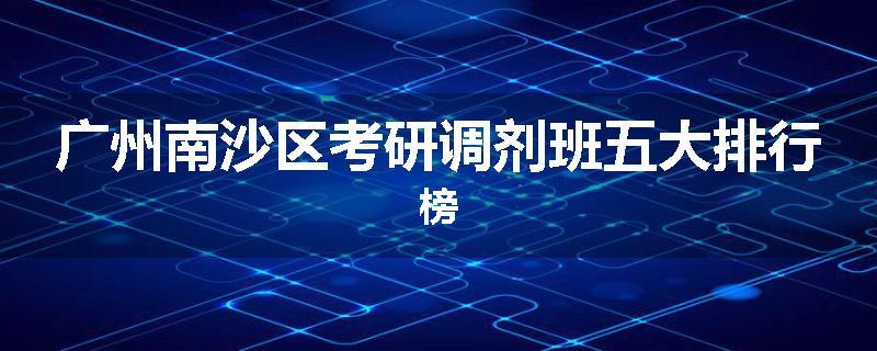 广州南沙区考研调剂班五大排行榜