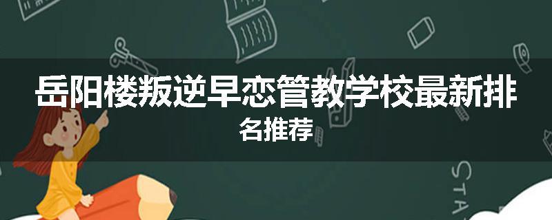 岳阳楼叛逆早恋管教学校最新排名推荐