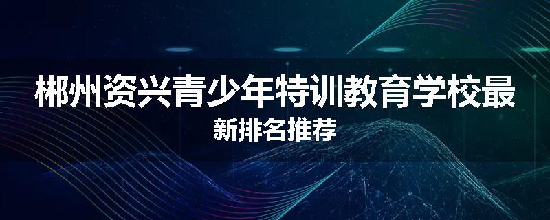郴州资兴青少年特训教育学校最新排名推荐