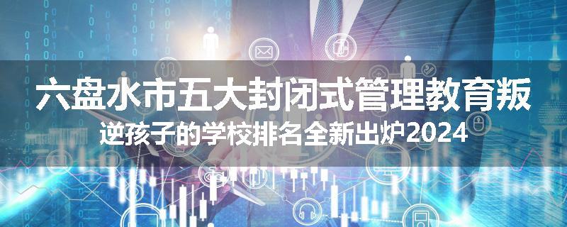 六盘水市五大封闭式管理教育叛逆孩子的学校排名全新出炉2024