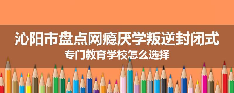 沁阳市盘点网瘾厌学叛逆封闭式专门教育学校怎么选择