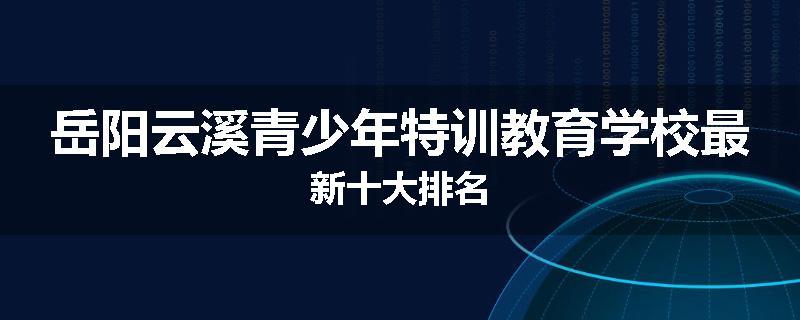 岳阳云溪青少年特训教育学校最新十大排名