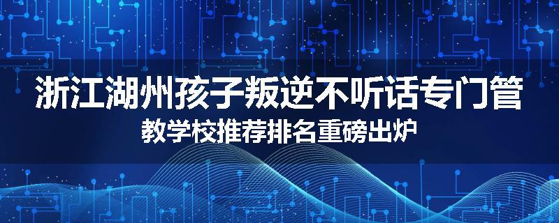 浙江湖州孩子叛逆不听话专门管教学校推荐排名重磅出炉