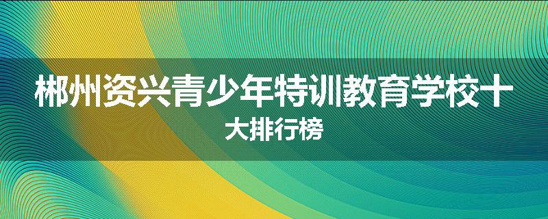 郴州资兴青少年特训教育学校十大排行榜