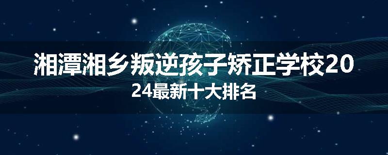 湘潭湘乡叛逆孩子矫正学校2024最新十大排名