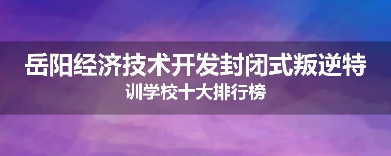岳阳经济技术开发封闭式叛逆特训学校十大排行榜