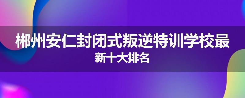 郴州安仁封闭式叛逆特训学校最新十大排名