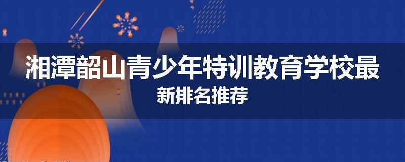 湘潭韶山青少年特训教育学校最新排名推荐