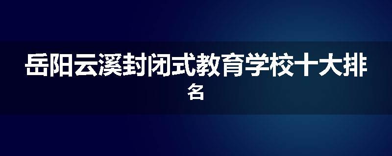 岳阳云溪封闭式教育学校十大排名
