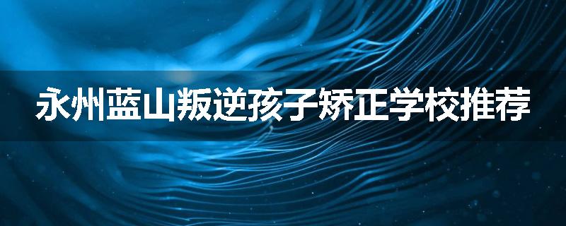 永州蓝山叛逆孩子矫正学校推荐