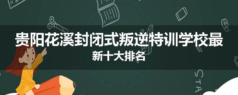 贵阳花溪封闭式叛逆特训学校最新十大排名