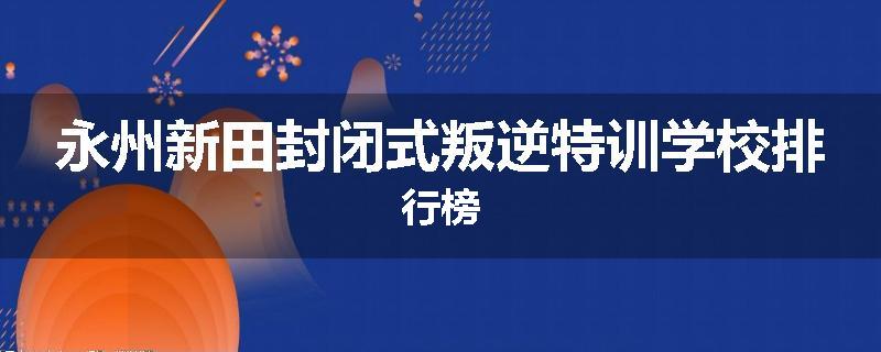 永州新田封闭式叛逆特训学校排行榜
