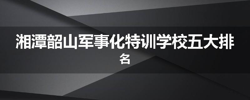 湘潭韶山军事化特训学校五大排名