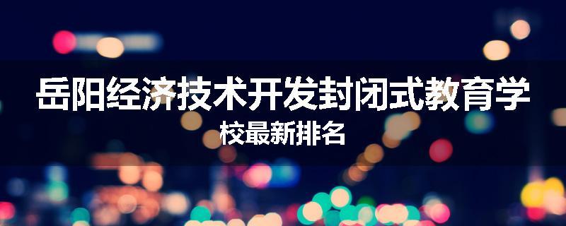 岳阳经济技术开发封闭式教育学校最新排名