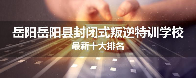 岳阳岳阳县封闭式叛逆特训学校最新十大排名