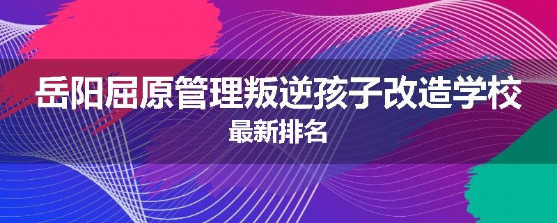 岳阳屈原管理叛逆孩子改造学校最新排名