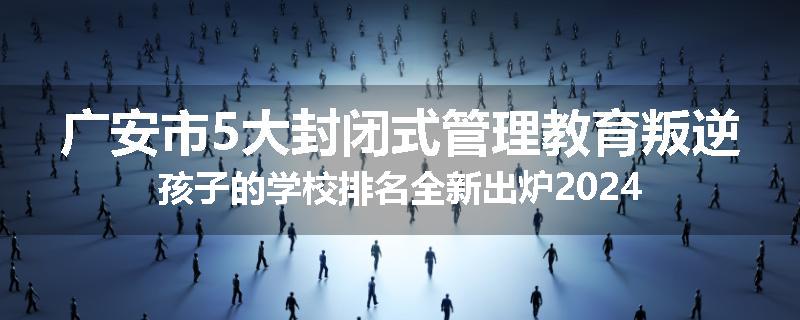 广安市5大封闭式管理教育叛逆孩子的学校排名全新出炉2024