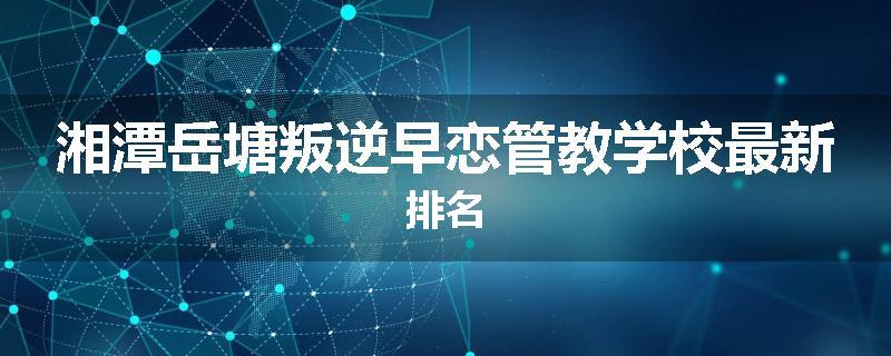 湘潭岳塘叛逆早恋管教学校最新排名