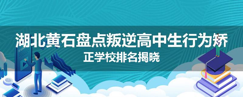 湖北黄石盘点叛逆高中生行为矫正学校排名揭晓