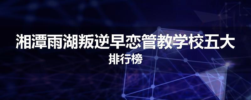 湘潭雨湖叛逆早恋管教学校五大排行榜