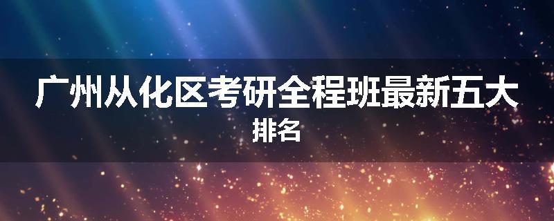 广州从化区考研全程班最新五大排名