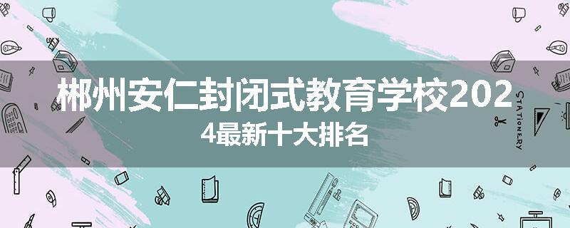 郴州安仁封闭式教育学校2024最新十大排名