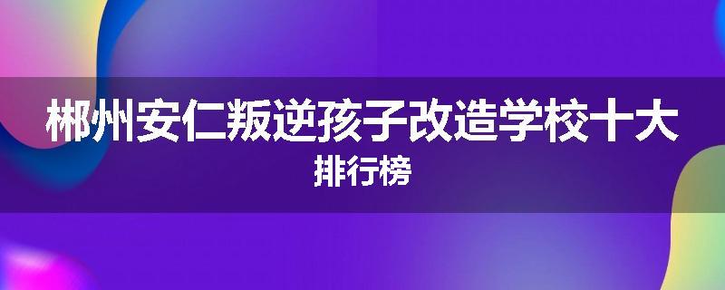 郴州安仁叛逆孩子改造学校十大排行榜