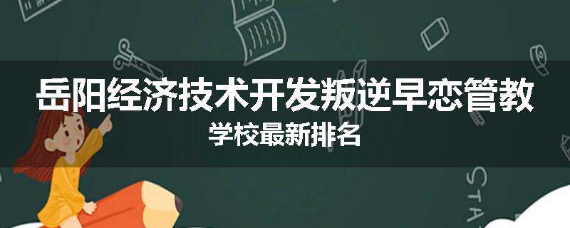岳阳经济技术开发叛逆早恋管教学校最新排名