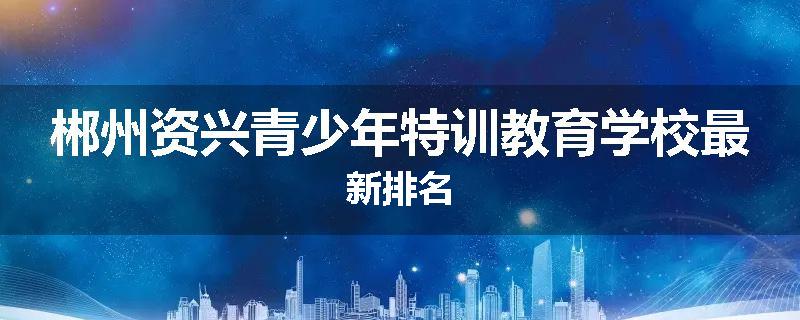 郴州资兴青少年特训教育学校最新排名