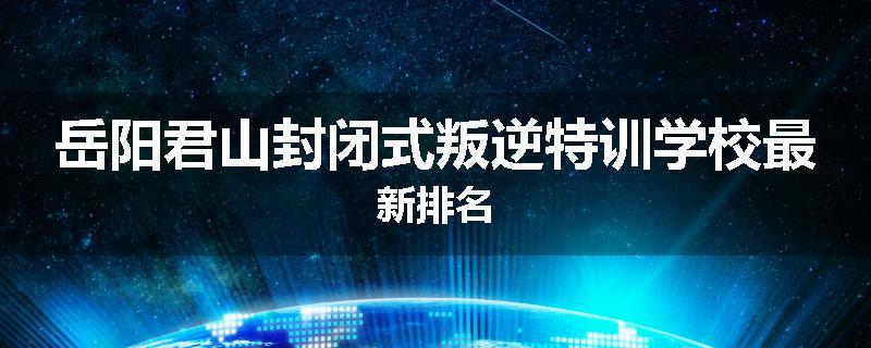 岳阳君山封闭式叛逆特训学校最新排名