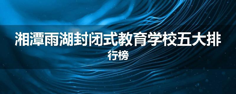 湘潭雨湖封闭式教育学校五大排行榜