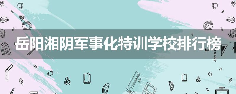 岳阳湘阴军事化特训学校排行榜