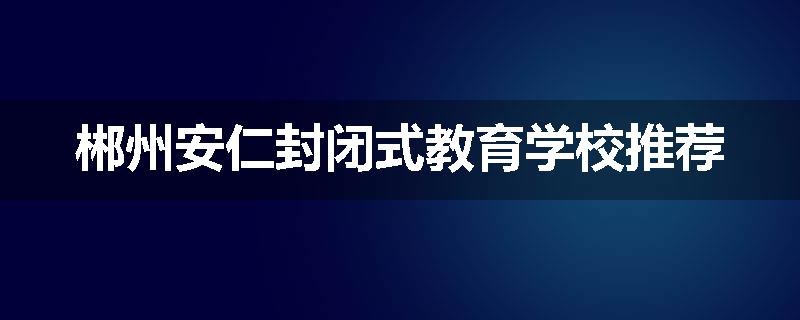 郴州安仁封闭式教育学校推荐