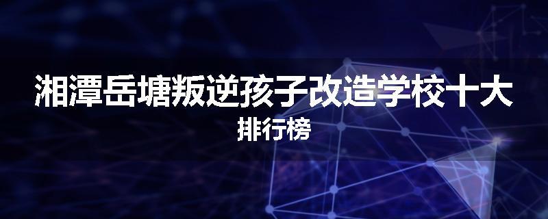 湘潭岳塘叛逆孩子改造学校十大排行榜