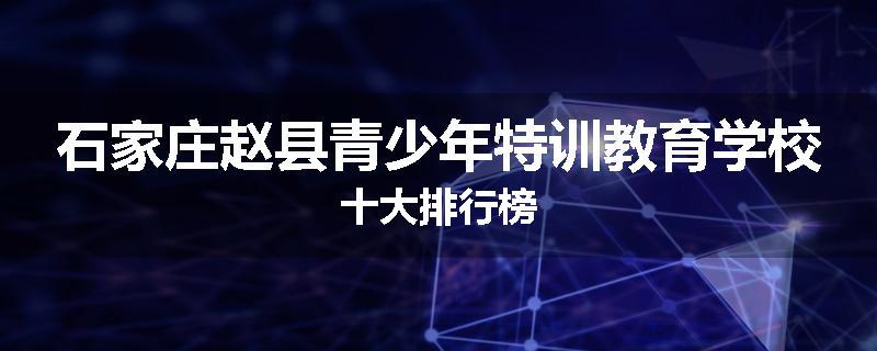 石家庄赵县青少年特训教育学校十大排行榜