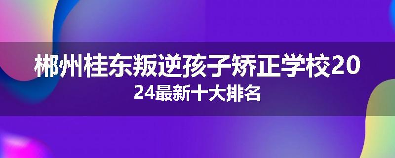 郴州桂东叛逆孩子矫正学校2024最新十大排名