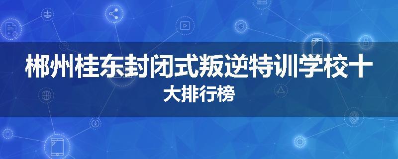郴州桂东封闭式叛逆特训学校十大排行榜