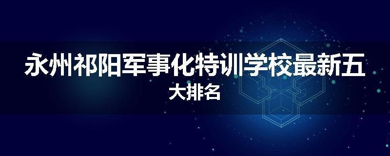 永州祁阳军事化特训学校最新五大排名