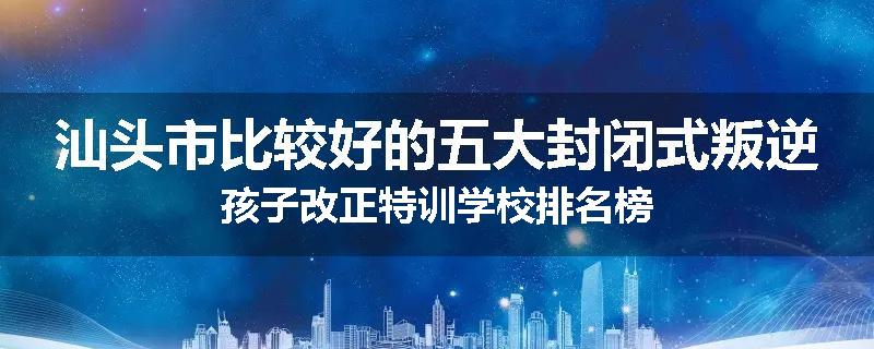 汕头市比较好的五大封闭式叛逆孩子改正特训学校排名榜