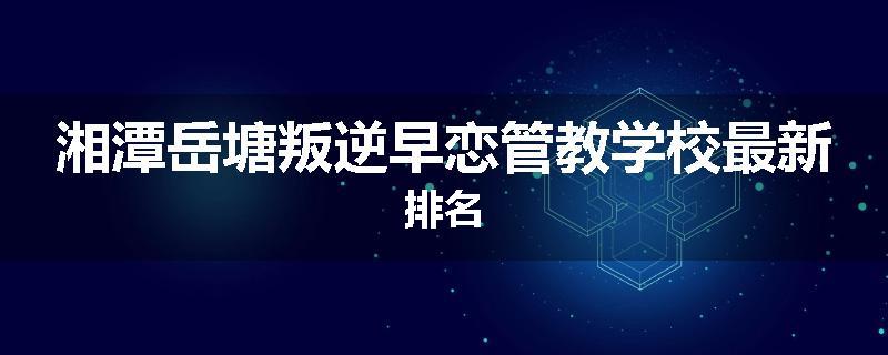 湘潭岳塘叛逆早恋管教学校最新排名