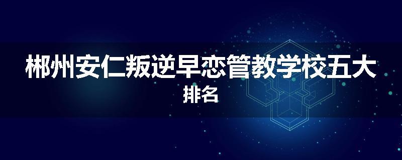 郴州安仁叛逆早恋管教学校五大排名