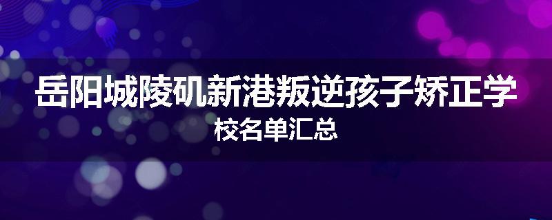岳阳城陵矶新港叛逆孩子矫正学校名单汇总