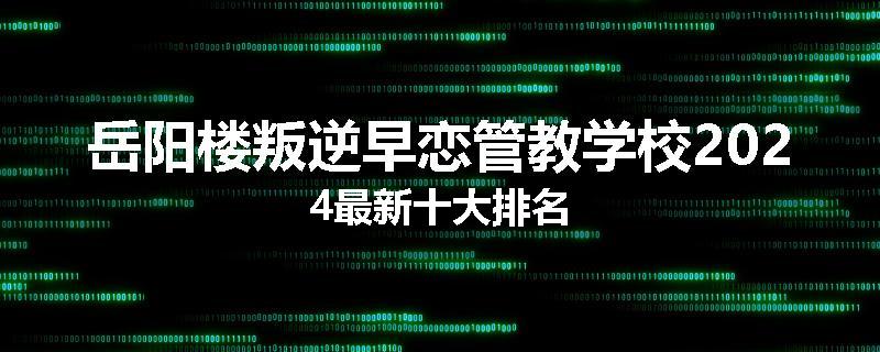 岳阳楼叛逆早恋管教学校2024最新十大排名