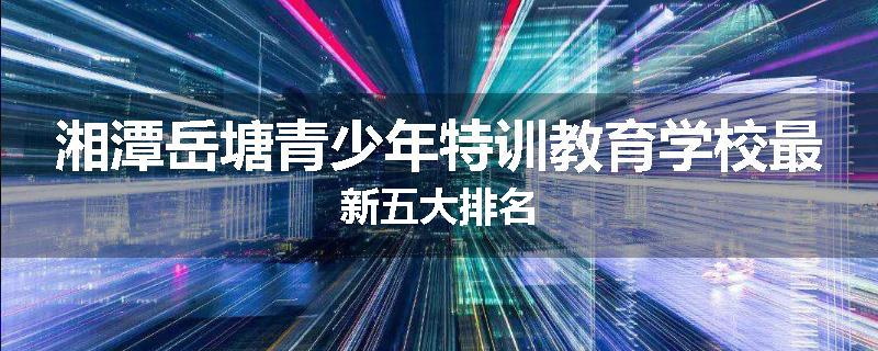 湘潭岳塘青少年特训教育学校最新五大排名