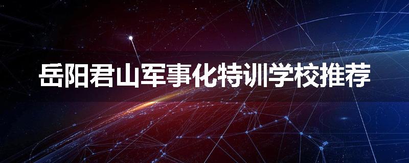 岳阳君山军事化特训学校推荐