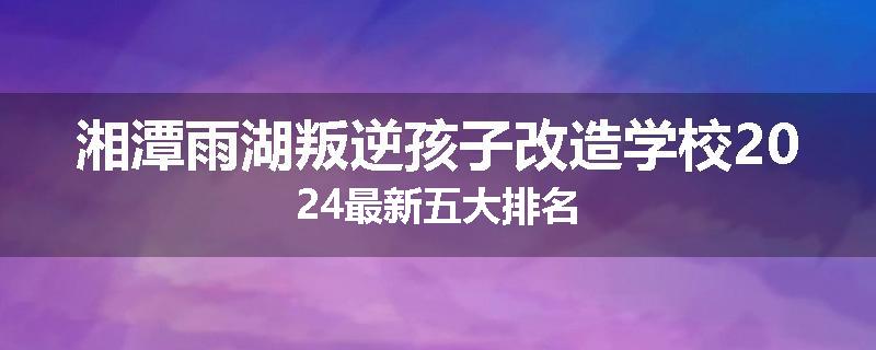 湘潭雨湖叛逆孩子改造学校2024最新五大排名