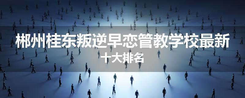 郴州桂东叛逆早恋管教学校最新十大排名