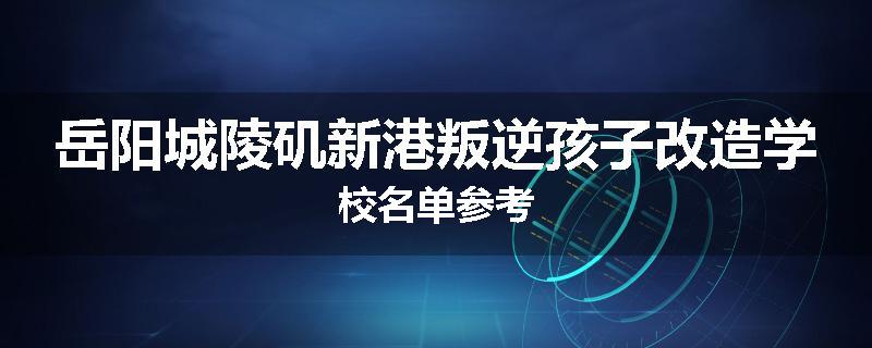 岳阳城陵矶新港叛逆孩子改造学校名单参考